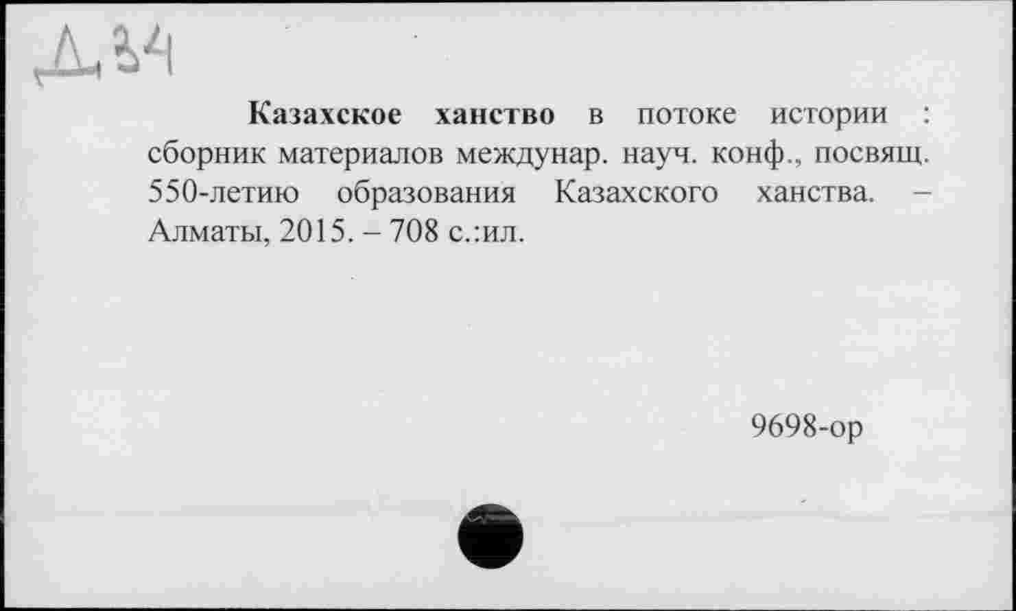 ﻿дм
Казахское ханство в потоке истории : сборник материалов междунар. науч, конф., посвящ. 550-летию образования Казахского ханства. -Алматы, 2015. - 708 с.:ил.
9698-ор